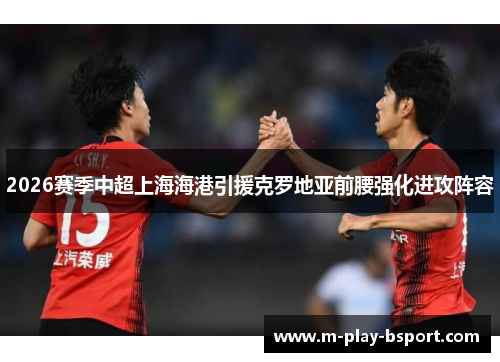 2026赛季中超上海海港引援克罗地亚前腰强化进攻阵容