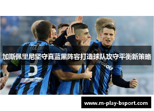 加斯佩里尼坚守真蓝黑阵容打造球队攻守平衡新策略