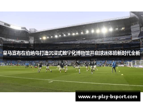 皇马宣布在伯纳乌打造沉浸式数字化博物馆开启球迷体验新时代全新