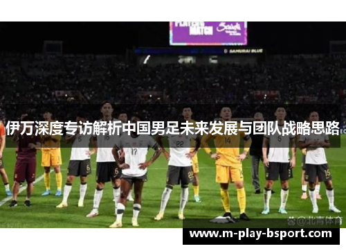 伊万深度专访解析中国男足未来发展与团队战略思路
