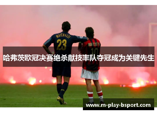 哈弗茨欧冠决赛绝杀献技率队夺冠成为关键先生