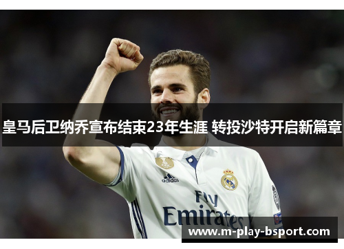 皇马后卫纳乔宣布结束23年生涯 转投沙特开启新篇章 皇马后卫纳乔宣布结束23年生涯 转投沙特开启新篇章